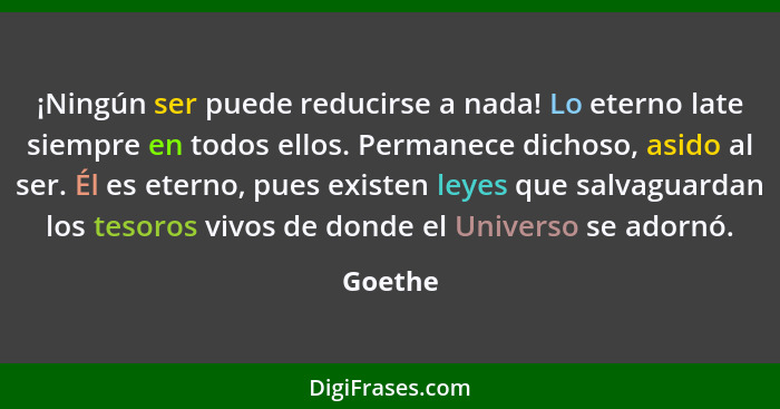 ¡Ningún ser puede reducirse a nada! Lo eterno late siempre en todos ellos. Permanece dichoso, asido al ser. Él es eterno, pues existen leyes... - Goethe