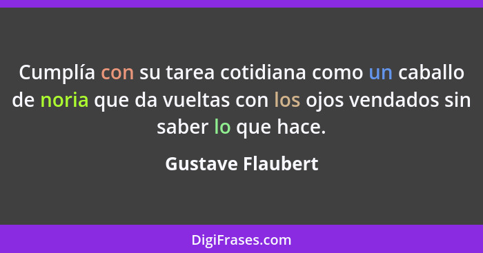 Cumplía con su tarea cotidiana como un caballo de noria que da vueltas con los ojos vendados sin saber lo que hace.... - Gustave Flaubert