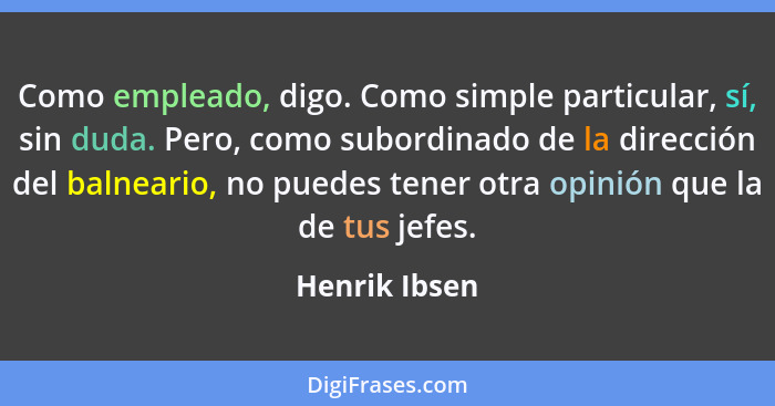 Como empleado, digo. Como simple particular, sí, sin duda. Pero, como subordinado de la dirección del balneario, no puedes tener otra o... - Henrik Ibsen