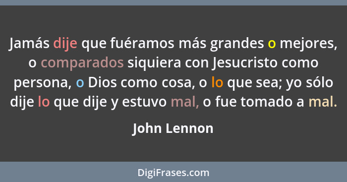 Jamás dije que fuéramos más grandes o mejores, o comparados siquiera con Jesucristo como persona, o Dios como cosa, o lo que sea; yo sól... - John Lennon