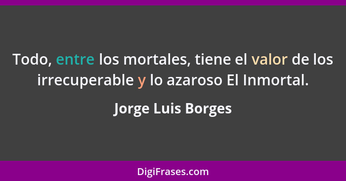 Todo, entre los mortales, tiene el valor de los irrecuperable y lo azaroso El Inmortal.... - Jorge Luis Borges