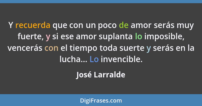 Y recuerda que con un poco de amor serás muy fuerte, y si ese amor suplanta lo imposible, vencerás con el tiempo toda suerte y serás e... - José Larralde