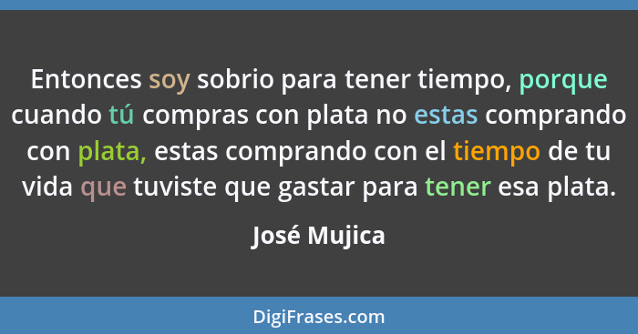 Entonces soy sobrio para tener tiempo, porque cuando tú compras con plata no estas comprando con plata, estas comprando con el tiempo de... - José Mujica