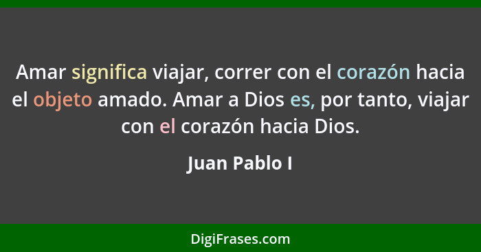 Amar significa viajar, correr con el corazón hacia el objeto amado. Amar a Dios es, por tanto, viajar con el corazón hacia Dios.... - Juan Pablo I