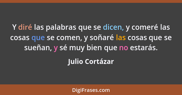 Y diré las palabras que se dicen, y comeré las cosas que se comen, y soñaré las cosas que se sueñan, y sé muy bien que no estarás.... - Julio Cortázar