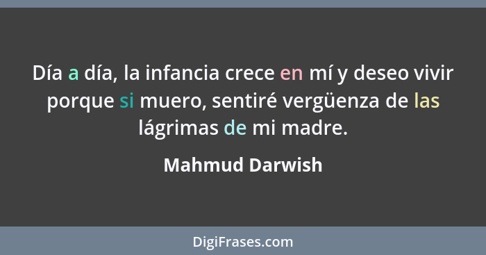 Día a día, la infancia crece en mí y deseo vivir porque si muero, sentiré vergüenza de las lágrimas de mi madre.... - Mahmud Darwish