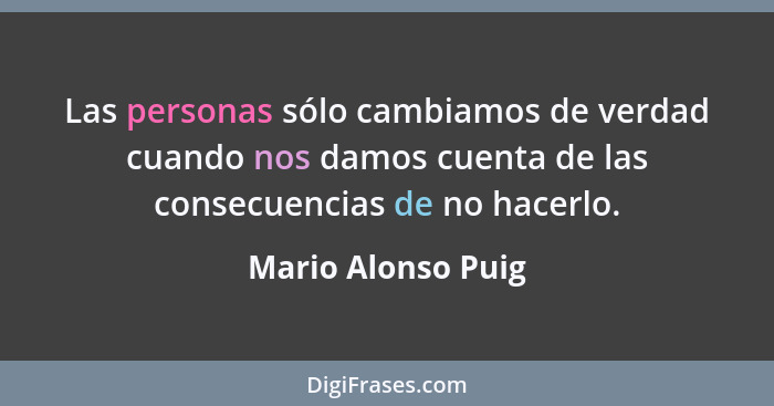 Las personas sólo cambiamos de verdad cuando nos damos cuenta de las consecuencias de no hacerlo.... - Mario Alonso Puig