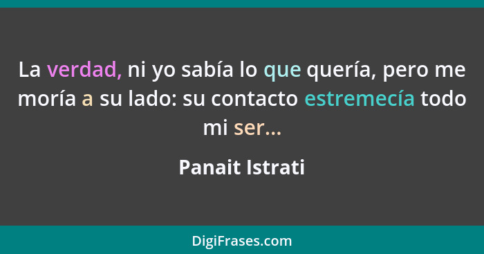 La verdad, ni yo sabía lo que quería, pero me moría a su lado: su contacto estremecía todo mi ser...... - Panait Istrati