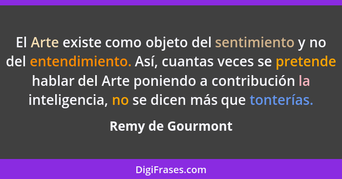 El Arte existe como objeto del sentimiento y no del entendimiento. Así, cuantas veces se pretende hablar del Arte poniendo a contri... - Remy de Gourmont