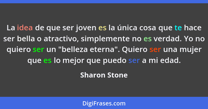 La idea de que ser joven es la única cosa que te hace ser bella o atractivo, simplemente no es verdad. Yo no quiero ser un "belleza ete... - Sharon Stone