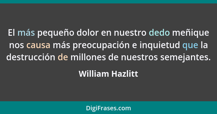 El más pequeño dolor en nuestro dedo meñique nos causa más preocupación e inquietud que la destrucción de millones de nuestros semej... - William Hazlitt