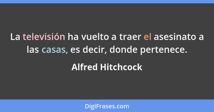 La televisión ha vuelto a traer el asesinato a las casas, es decir, donde pertenece.... - Alfred Hitchcock