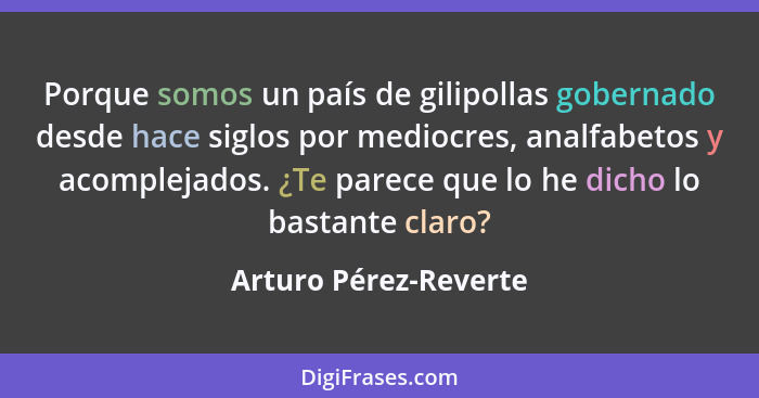 Porque somos un país de gilipollas gobernado desde hace siglos por mediocres, analfabetos y acomplejados. ¿Te parece que lo he... - Arturo Pérez-Reverte