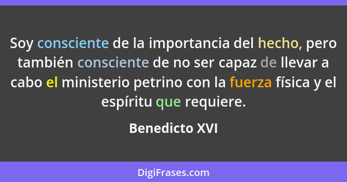 Soy consciente de la importancia del hecho, pero también consciente de no ser capaz de llevar a cabo el ministerio petrino con la fuer... - Benedicto XVI