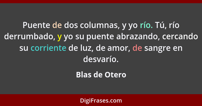 Puente de dos columnas, y yo río. Tú, río derrumbado, y yo su puente abrazando, cercando su corriente de luz, de amor, de sangre en de... - Blas de Otero