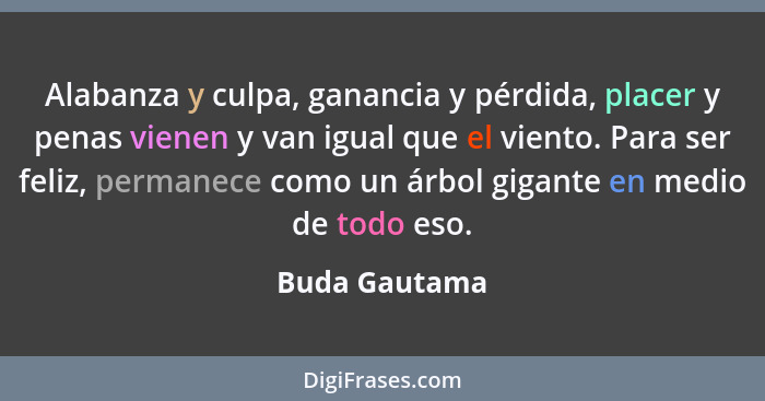 Alabanza y culpa, ganancia y pérdida, placer y penas vienen y van igual que el viento. Para ser feliz, permanece como un árbol gigante... - Buda Gautama