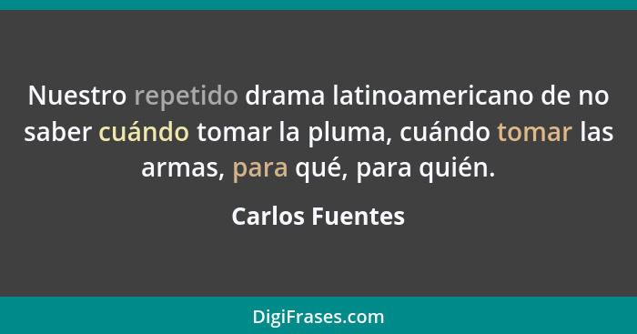 Nuestro repetido drama latinoamericano de no saber cuándo tomar la pluma, cuándo tomar las armas, para qué, para quién.... - Carlos Fuentes