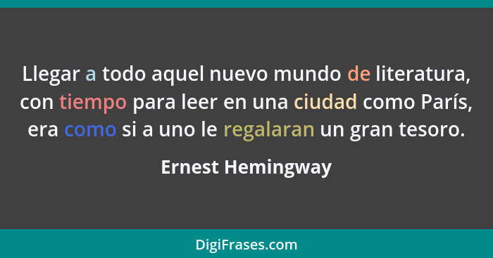 Llegar a todo aquel nuevo mundo de literatura, con tiempo para leer en una ciudad como París, era como si a uno le regalaran un gra... - Ernest Hemingway