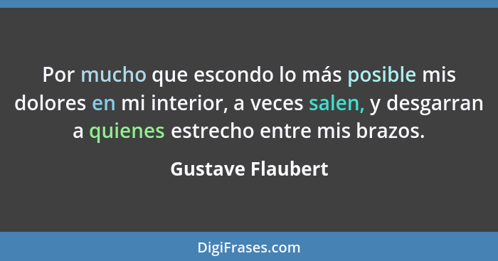 Por mucho que escondo lo más posible mis dolores en mi interior, a veces salen, y desgarran a quienes estrecho entre mis brazos.... - Gustave Flaubert