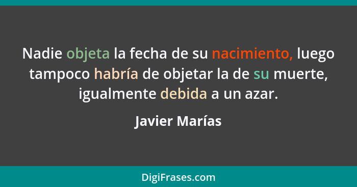 Nadie objeta la fecha de su nacimiento, luego tampoco habría de objetar la de su muerte, igualmente debida a un azar.... - Javier Marías