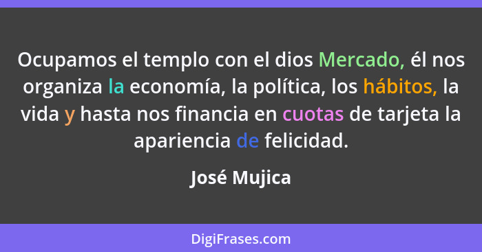 Ocupamos el templo con el dios Mercado, él nos organiza la economía, la política, los hábitos, la vida y hasta nos financia en cuotas de... - José Mujica