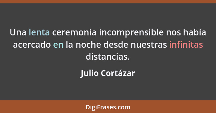 Una lenta ceremonia incomprensible nos había acercado en la noche desde nuestras infinitas distancias.... - Julio Cortázar