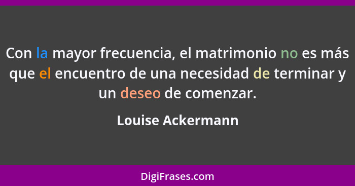 Con la mayor frecuencia, el matrimonio no es más que el encuentro de una necesidad de terminar y un deseo de comenzar.... - Louise Ackermann