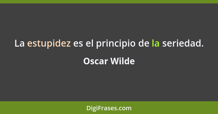 La estupidez es el principio de la seriedad.... - Oscar Wilde