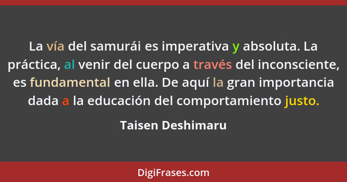 La vía del samurái es imperativa y absoluta. La práctica, al venir del cuerpo a través del inconsciente, es fundamental en ella. De... - Taisen Deshimaru