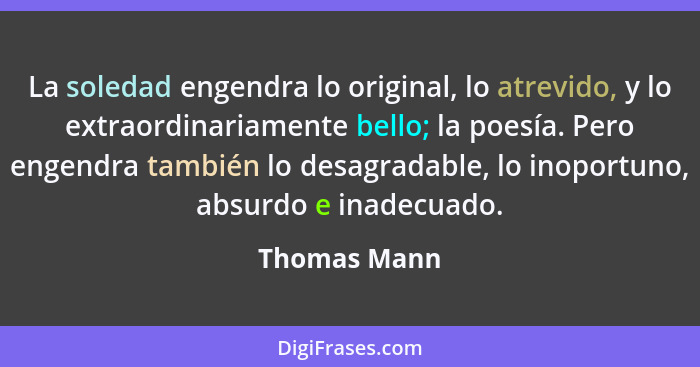 La soledad engendra lo original, lo atrevido, y lo extraordinariamente bello; la poesía. Pero engendra también lo desagradable, lo inopo... - Thomas Mann