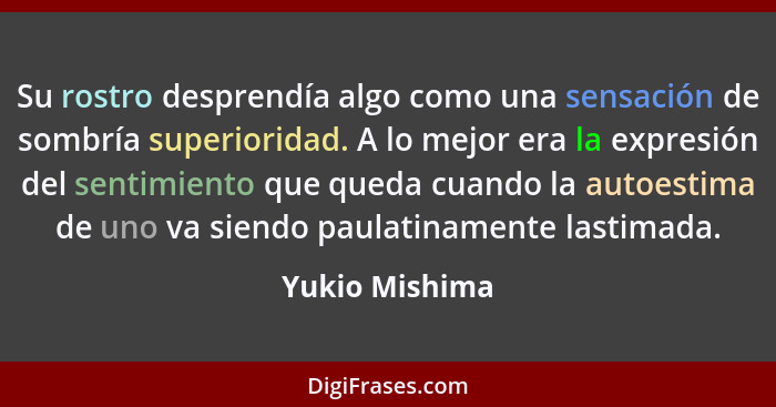 Su rostro desprendía algo como una sensación de sombría superioridad. A lo mejor era la expresión del sentimiento que queda cuando la... - Yukio Mishima