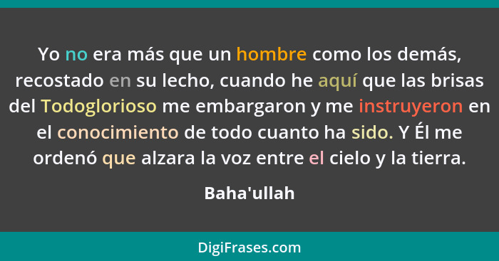 Yo no era más que un hombre como los demás, recostado en su lecho, cuando he aquí que las brisas del Todoglorioso me embargaron y me... - Baha'ullah