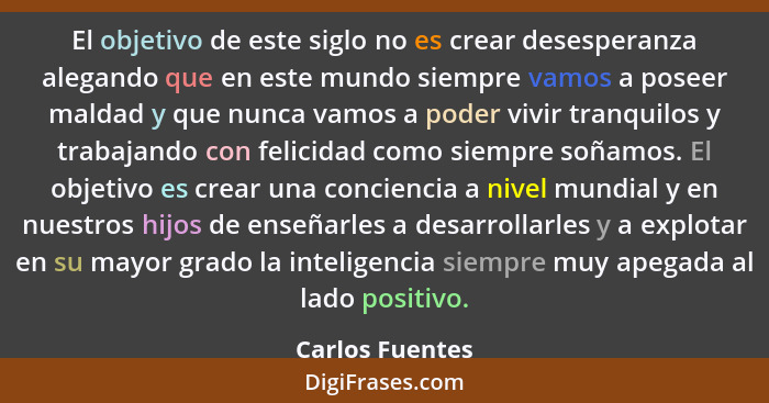 El objetivo de este siglo no es crear desesperanza alegando que en este mundo siempre vamos a poseer maldad y que nunca vamos a poder... - Carlos Fuentes