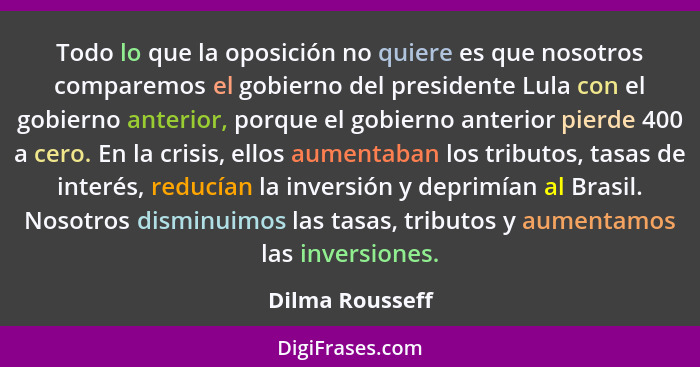 Todo lo que la oposición no quiere es que nosotros comparemos el gobierno del presidente Lula con el gobierno anterior, porque el gob... - Dilma Rousseff
