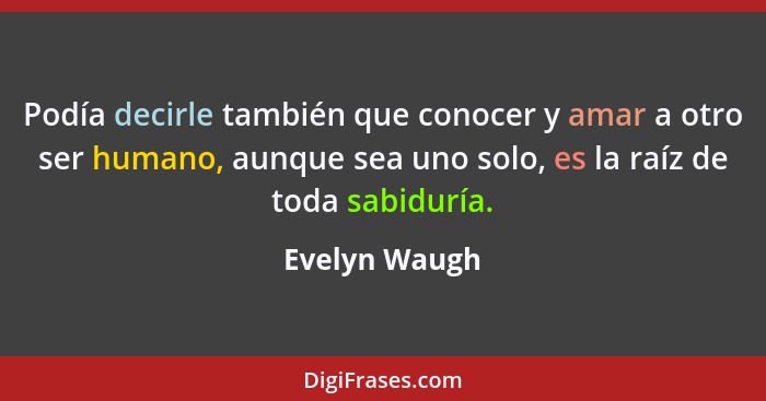 Podía decirle también que conocer y amar a otro ser humano, aunque sea uno solo, es la raíz de toda sabiduría.... - Evelyn Waugh