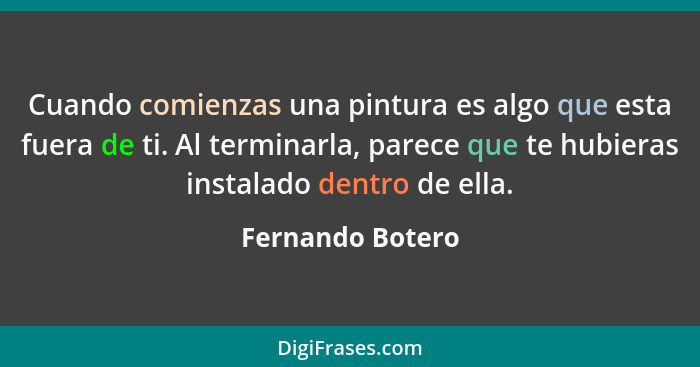 Cuando comienzas una pintura es algo que esta fuera de ti. Al terminarla, parece que te hubieras instalado dentro de ella.... - Fernando Botero