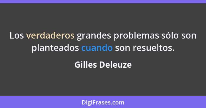 Los verdaderos grandes problemas sólo son planteados cuando son resueltos.... - Gilles Deleuze