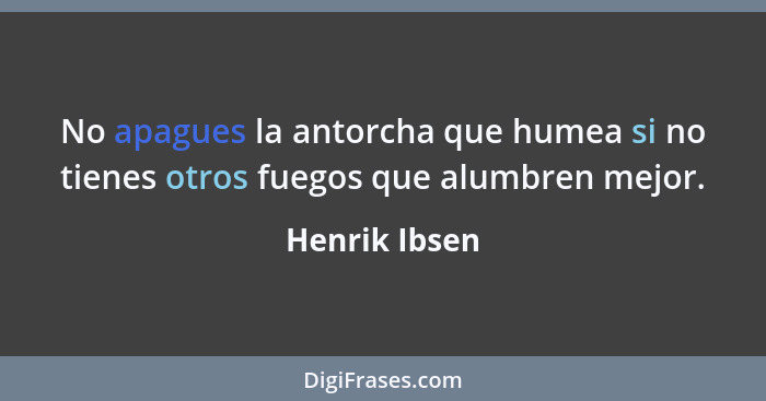 No apagues la antorcha que humea si no tienes otros fuegos que alumbren mejor.... - Henrik Ibsen