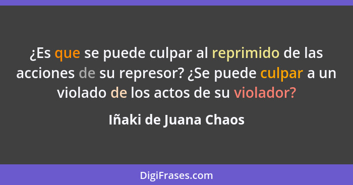 ¿Es que se puede culpar al reprimido de las acciones de su represor? ¿Se puede culpar a un violado de los actos de su violador?... - Iñaki de Juana Chaos