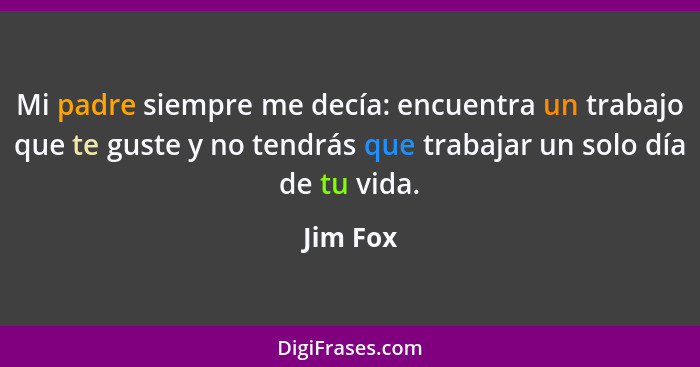 Mi padre siempre me decía: encuentra un trabajo que te guste y no tendrás que trabajar un solo día de tu vida.... - Jim Fox