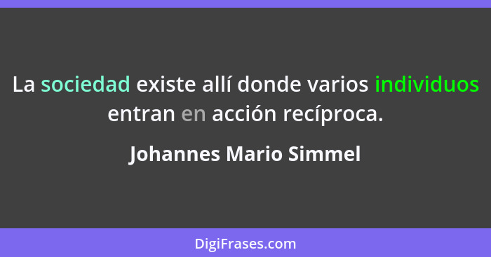 La sociedad existe allí donde varios individuos entran en acción recíproca.... - Johannes Mario Simmel