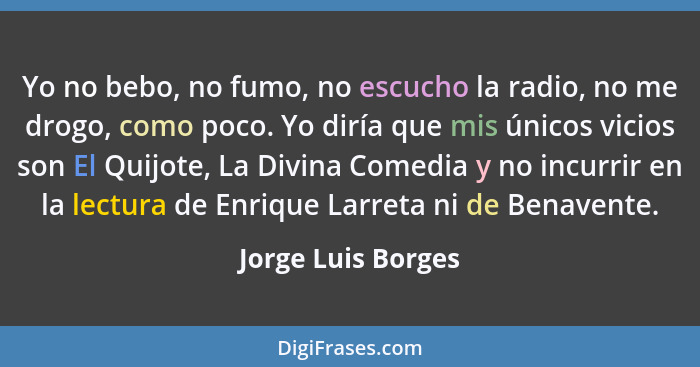 Yo no bebo, no fumo, no escucho la radio, no me drogo, como poco. Yo diría que mis únicos vicios son El Quijote, La Divina Comedia... - Jorge Luis Borges