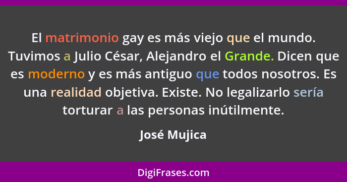 El matrimonio gay es más viejo que el mundo. Tuvimos a Julio César, Alejandro el Grande. Dicen que es moderno y es más antiguo que todos... - José Mujica