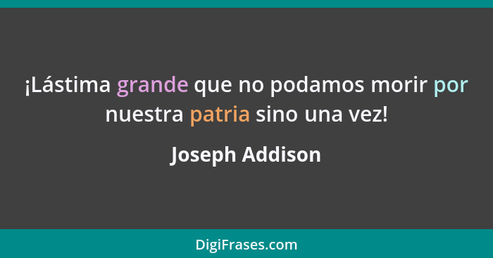 ¡Lástima grande que no podamos morir por nuestra patria sino una vez!... - Joseph Addison