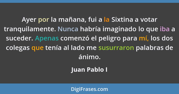 Ayer por la mañana, fui a la Sixtina a votar tranquilamente. Nunca habría imaginado lo que iba a suceder. Apenas comenzó el peligro par... - Juan Pablo I