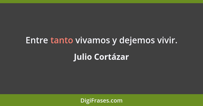 Entre tanto vivamos y dejemos vivir.... - Julio Cortázar