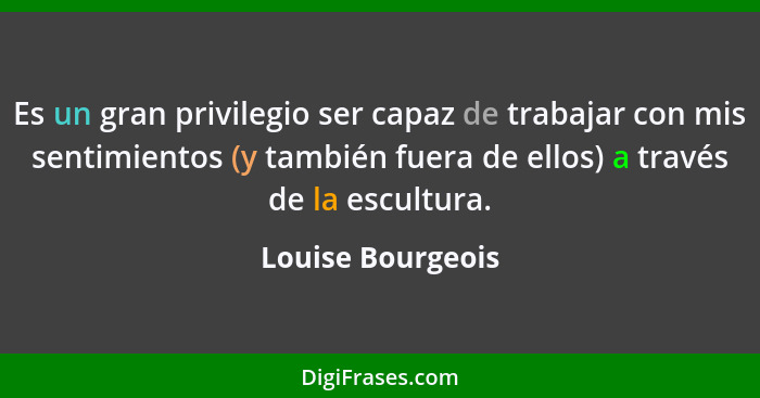 Es un gran privilegio ser capaz de trabajar con mis sentimientos (y también fuera de ellos) a través de la escultura.... - Louise Bourgeois