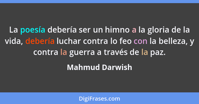 La poesía debería ser un himno a la gloria de la vida, debería luchar contra lo feo con la belleza, y contra la guerra a través de la... - Mahmud Darwish