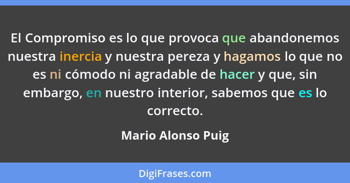 El Compromiso es lo que provoca que abandonemos nuestra inercia y nuestra pereza y hagamos lo que no es ni cómodo ni agradable de... - Mario Alonso Puig