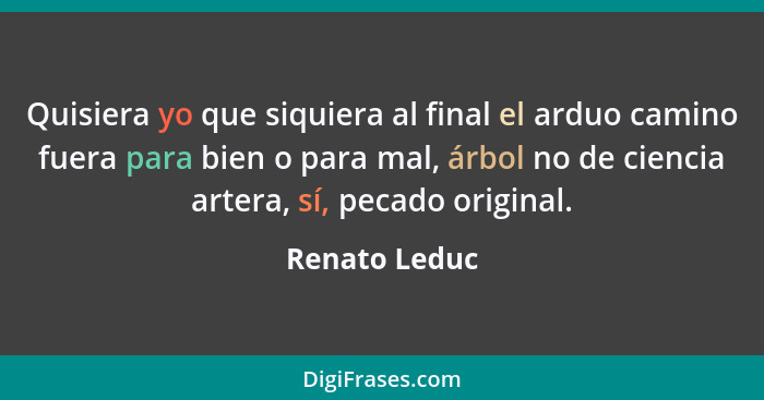 Quisiera yo que siquiera al final el arduo camino fuera para bien o para mal, árbol no de ciencia artera, sí, pecado original.... - Renato Leduc